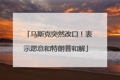 马斯克突然改口！表示愿意和特朗普和解